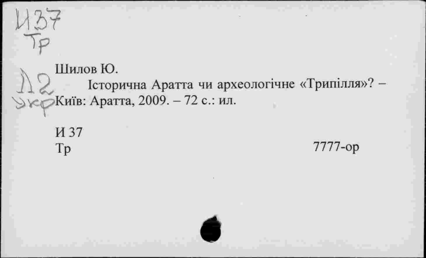 ﻿Шилов Ю.
Історична Аратта чи археологічне «Трипілля»?
Київ: Аратта, 2009. - 72 с.: ил.
И 37
Тр	7777-ор